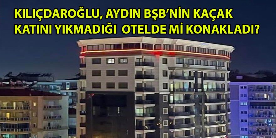 Kılıçdaroğlu'nu Aydın BŞB'nin kaçak katını yıkmadığı otelde mi konaklattırdılar?
