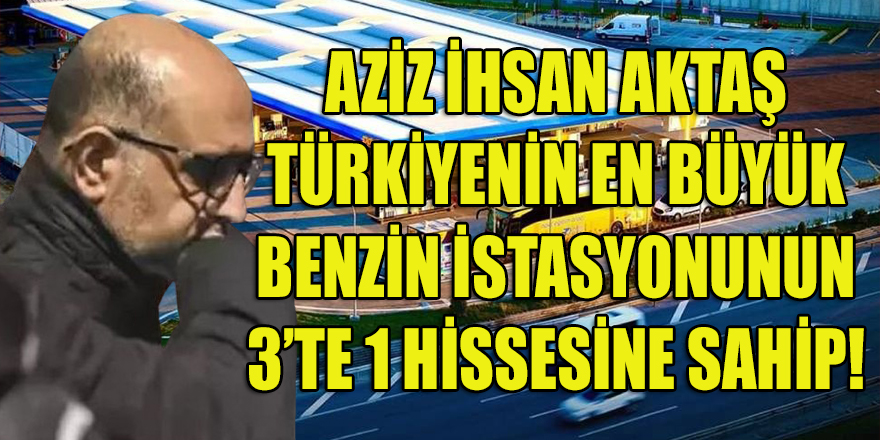 Aziz İhsan Aktaş, Türkiye'nin en büyük benzin istasyonuna 3'te 1 ortak!