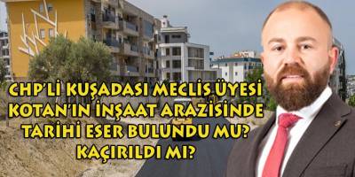 CHP'li Kuşadası meclis üyesi Kotan'ın inşaat alanında tarihi eser bulundu mu? Kaçırıldı mı?