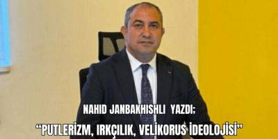 Nahid Janbakhishli yazdı; “Putlerizm, Irkçılık, Velikorus İdeolojisi”
